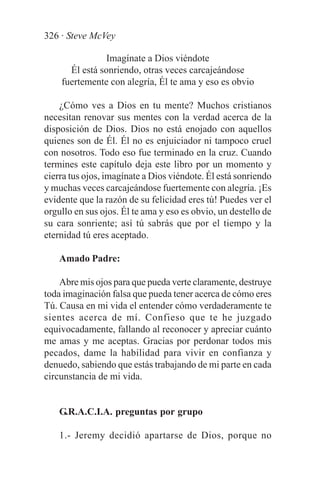 326 · Steve McVey

                Imagínate a Dios viéndote
      Él está sonriendo, otras veces carcajeándose
    fuertemente con alegría, Él te ama y eso es obvio

    ¿Cómo ves a Dios en tu mente? Muchos cristianos
necesitan renovar sus mentes con la verdad acerca de la
disposición de Dios. Dios no está enojado con aquellos
quienes son de Él. Él no es enjuiciador ni tampoco cruel
con nosotros. Todo eso fue terminado en la cruz. Cuando
termines este capítulo deja este libro por un momento y
cierra tus ojos, imagínate a Dios viéndote. Él está sonriendo
y muchas veces carcajeándose fuertemente con alegría. ¡Es
evidente que la razón de su felicidad eres tú! Puedes ver el
orgullo en sus ojos. Él te ama y eso es obvio, un destello de
su cara sonriente; así tú sabrás que por el tiempo y la
eternidad tú eres aceptado.

    Amado Padre:

    Abre mis ojos para que pueda verte claramente, destruye
toda imaginación falsa que pueda tener acerca de cómo eres
Tú. Causa en mi vida el entender cómo verdaderamente te
sientes acerca de mí. Confieso que te he juzgado
equivocadamente, fallando al reconocer y apreciar cuánto
me amas y me aceptas. Gracias por perdonar todos mis
pecados, dame la habilidad para vivir en confianza y
denuedo, sabiendo que estás trabajando de mi parte en cada
circunstancia de mi vida.


    G.R.A.C.I.A. preguntas por grupo

    1.- Jeremy decidió apartarse de Dios, porque no
 