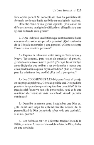UN DIOS SONRIENTE · 327

funcionaba para él. Su concepto de Dios fue parcialmente
formado por lo que había recibido en una Iglesia legalista.
    Describe cómo es una Iglesia legalista. ¿Cuáles son las
diferencias entre una Iglesia edificada en el legalismo y una
Iglesia edificada en la gracia?

    2.- ¿Qué le dirías a un cristiano que continuamente lucha
con sus culpas sobre sus pecados pasados? ¿Qué versículos
de la Biblia le mostrarías a esta persona? ¿Cómo se siente
Dios cuando nosotros pecamos?

    3.- Explica la diferencia entre Antiguo Testamento y
Nuevo Testamento, para tratar de entender el perdón.
¿Cuándo comenzó el nuevo pacto? ¿Por qué Jesús les dijo
a sus discípulos que no iban a ser perdonados a menos que
ellos perdonaran a quien hayan ofendido? ¿Eso es verdad
para los cristianos hoy en día? ¿Por qué o por qué no?

    4.- Lee COLOSENSES 2:13-14 y parafrasea el pasaje
en tus propias palabras. ¿Cómo es posible que Dios pudiera
perdonar tus pecados que ni siquiera has cometido? Si los
pecados del futuro ya han sido perdonados, ¿qué es lo que
mantiene al cristiano de vivir un estilo de vida de pecados
continuos?

    5.- Describe la manera como imaginabas que Dios es.
¿Ha cambiado algo tu entendimiento acerca de la
personalidad de Dios después de haber leído este capítulo?,
si es así, ¿cómo?.

    6.- Lee Sofonias 3:17 en diferentes traducciones de la
Biblia, enumera 3 características del carácter de Dios, dadas
en este versículo.
 