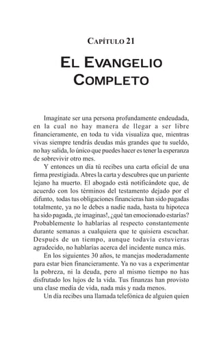 CAPÍTULO 21

          EL EVANGELIO
           COMPLETO

    Imagínate ser una persona profundamente endeudada,
en la cual no hay manera de llegar a ser libre
financieramente, en toda tu vida visualiza que, mientras
vivas siempre tendrás deudas más grandes que tu sueldo,
no hay salida, lo único que puedes hacer es tener la esperanza
de sobrevivir otro mes.
    Y entonces un día tú recibes una carta oficial de una
firma prestigiada. Abres la carta y descubres que un pariente
lejano ha muerto. El abogado está notificándote que, de
acuerdo con los términos del testamento dejado por el
difunto, todas tus obligaciones financieras han sido pagadas
totalmente, ya no le debes a nadie nada, hasta tu hipoteca
ha sido pagada, ¡te imaginas!, ¿qué tan emocionado estarías?
Probablemente lo hablarías al respecto constantemente
durante semanas a cualquiera que te quisiera escuchar.
Después de un tiempo, aunque todavía estuvieras
agradecido, no hablarías acerca del incidente nunca más.
    En los siguientes 30 años, te manejas moderadamente
para estar bien financieramente. Ya no vas a experimentar
la pobreza, ni la deuda, pero al mismo tiempo no has
disfrutado los lujos de la vida. Tus finanzas han provisto
una clase media de vida, nada más y nada menos.
    Un día recibes una llamada telefónica de alguien quien
 