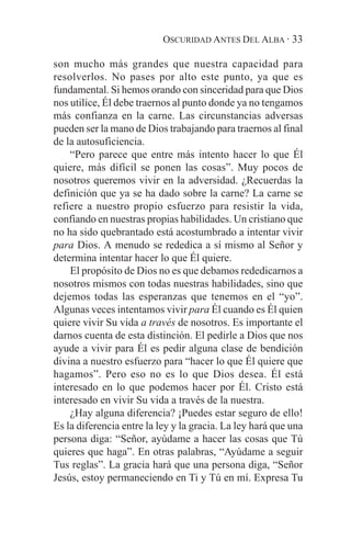 OSCURIDAD ANTES DEL ALBA · 33

son mucho más grandes que nuestra capacidad para
resolverlos. No pases por alto este punto, ya que es
fundamental. Si hemos orando con sinceridad para que Dios
nos utilice, Él debe traernos al punto donde ya no tengamos
más confianza en la carne. Las circunstancias adversas
pueden ser la mano de Dios trabajando para traernos al final
de la autosuficiencia.
    “Pero parece que entre más intento hacer lo que Él
quiere, más difícil se ponen las cosas”. Muy pocos de
nosotros queremos vivir en la adversidad. ¿Recuerdas la
definición que ya se ha dado sobre la carne? La carne se
refiere a nuestro propio esfuerzo para resistir la vida,
confiando en nuestras propias habilidades. Un cristiano que
no ha sido quebrantado está acostumbrado a intentar vivir
para Dios. A menudo se rededica a sí mismo al Señor y
determina intentar hacer lo que Él quiere.
    El propósito de Dios no es que debamos rededicarnos a
nosotros mismos con todas nuestras habilidades, sino que
dejemos todas las esperanzas que tenemos en el “yo”.
Algunas veces intentamos vivir para Él cuando es Él quien
quiere vivir Su vida a través de nosotros. Es importante el
darnos cuenta de esta distinción. El pedirle a Dios que nos
ayude a vivir para Él es pedir alguna clase de bendición
divina a nuestro esfuerzo para “hacer lo que Él quiere que
hagamos”. Pero eso no es lo que Dios desea. Él está
interesado en lo que podemos hacer por Él. Cristo está
interesado en vivir Su vida a través de la nuestra.
    ¿Hay alguna diferencia? ¡Puedes estar seguro de ello!
Es la diferencia entre la ley y la gracia. La ley hará que una
persona diga: “Señor, ayúdame a hacer las cosas que Tú
quieres que haga”. En otras palabras, “Ayúdame a seguir
Tus reglas”. La gracia hará que una persona diga, “Señor
Jesús, estoy permaneciendo en Ti y Tú en mí. Expresa Tu
 