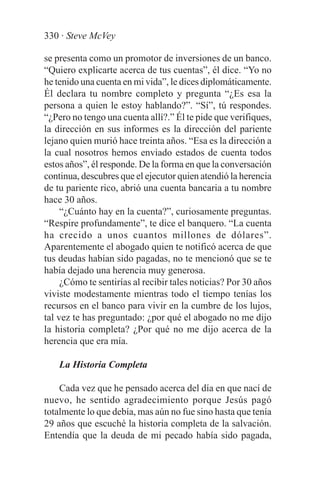 330 · Steve McVey

se presenta como un promotor de inversiones de un banco.
“Quiero explicarte acerca de tus cuentas”, él dice. “Yo no
he tenido una cuenta en mi vida”, le dices diplomáticamente.
Él declara tu nombre completo y pregunta “¿Es esa la
persona a quien le estoy hablando?”. “Sí”, tú respondes.
“¿Pero no tengo una cuenta allí?.” Él te pide que verifiques,
la dirección en sus informes es la dirección del pariente
lejano quien murió hace treinta años. “Esa es la dirección a
la cual nosotros hemos enviado estados de cuenta todos
estos años”, él responde. De la forma en que la conversación
continua, descubres que el ejecutor quien atendió la herencia
de tu pariente rico, abrió una cuenta bancaria a tu nombre
hace 30 años.
     “¿Cuánto hay en la cuenta?”, curiosamente preguntas.
“Respire profundamente”, te dice el banquero. “La cuenta
ha crecido a unos cuantos millones de dólares”.
Aparentemente el abogado quien te notificó acerca de que
tus deudas habían sido pagadas, no te mencionó que se te
había dejado una herencia muy generosa.
     ¿Cómo te sentirías al recibir tales noticias? Por 30 años
viviste modestamente mientras todo el tiempo tenías los
recursos en el banco para vivir en la cumbre de los lujos,
tal vez te has preguntado: ¿por qué el abogado no me dijo
la historia completa? ¿Por qué no me dijo acerca de la
herencia que era mía.

    La Historia Completa

    Cada vez que he pensado acerca del día en que nací de
nuevo, he sentido agradecimiento porque Jesús pagó
totalmente lo que debía, mas aún no fue sino hasta que tenía
29 años que escuché la historia completa de la salvación.
Entendía que la deuda de mi pecado había sido pagada,
 