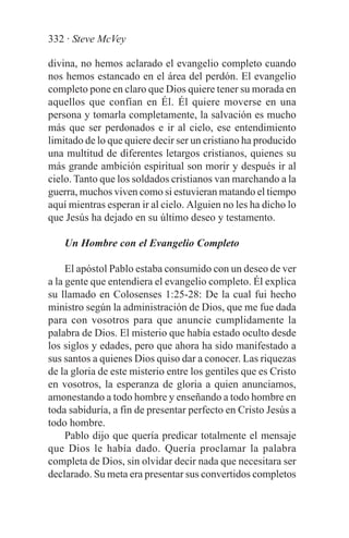 332 · Steve McVey

divina, no hemos aclarado el evangelio completo cuando
nos hemos estancado en el área del perdón. El evangelio
completo pone en claro que Dios quiere tener su morada en
aquellos que confían en Él. Él quiere moverse en una
persona y tomarla completamente, la salvación es mucho
más que ser perdonados e ir al cielo, ese entendimiento
limitado de lo que quiere decir ser un cristiano ha producido
una multitud de diferentes letargos cristianos, quienes su
más grande ambición espiritual son morir y después ir al
cielo. Tanto que los soldados cristianos van marchando a la
guerra, muchos viven como si estuvieran matando el tiempo
aquí mientras esperan ir al cielo. Alguien no les ha dicho lo
que Jesús ha dejado en su último deseo y testamento.

    Un Hombre con el Evangelio Completo

     El apóstol Pablo estaba consumido con un deseo de ver
a la gente que entendiera el evangelio completo. Él explica
su llamado en Colosenses 1:25-28: De la cual fui hecho
ministro según la administración de Dios, que me fue dada
para con vosotros para que anuncie cumplidamente la
palabra de Dios. El misterio que había estado oculto desde
los siglos y edades, pero que ahora ha sido manifestado a
sus santos a quienes Dios quiso dar a conocer. Las riquezas
de la gloria de este misterio entre los gentiles que es Cristo
en vosotros, la esperanza de gloria a quien anunciamos,
amonestando a todo hombre y enseñando a todo hombre en
toda sabiduría, a fin de presentar perfecto en Cristo Jesús a
todo hombre.
     Pablo dijo que quería predicar totalmente el mensaje
que Dios le había dado. Quería proclamar la palabra
completa de Dios, sin olvidar decir nada que necesitara ser
declarado. Su meta era presentar sus convertidos completos
 