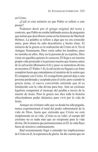 EL EVANGELIO COMPLETO · 333

en Cristo.
    ¿Cuál es este misterio en que Pablo se refiere a este
pasaje?
    Podemos decir por el griego original del texto y
contexto, que Pablo no estaba hablando acerca de preguntas
que tenían que descifrarse como en las historias de Sherlock
Holmes. La palabra se refiere a algo que no era conocido
antes, pero ahora ha sido descubierto y hecho claro. El
misterio de la gracia es la realización de Cristo en ti. En el
Antiguo Testamento, Dios venía sobre los hombres, pero
no moraba en ellos. Hoy en la persona de su espíritu, Dios
viene en aquellos quienes lo conocen, Él llega a ser nuestra
propia vida poniendo a la persona muerta que éramos antes
de la salvación (Romanos 6:6) y puso su naturaleza divina
en nosotros (2ª Pedro 1:4), la salvación no llegará a un fruto
completo hasta que entendamos el misterio de la unión que
Él comparte con Cristo. El evangelismo parcial deja a una
persona perdonada y aceptada para el cielo; pero cuando la
gracia reina, el nuevo convertido entiende que él es
fortalecido con la vida divina para hoy. Aún un cristiano
legalista compartirá el mensaje del perdón a través de la
muerte de Jesús. Pero la gracia nos dice toda la historia
ofreciéndonos poder dinámico para vivir por la vida de
Jesús.
    Aunque un cristiano sabe que su deuda ha sido pagada,
nunca experimentará el total del poder sobrenatural de la
vida de Dios, hasta que entienda que Cristo no está
simplemente en su vida. ¡Cristo es su vida!, el cuerpo del
cristiano no es nada más que un recipiente para la vida
divina. De la manera que permanecemos en Él, la vida fluye
fuera de nosotros continuamente.
    Bud recientemente llegó a entender las implicaciones
de Cristo en él, la esperanza de gloria. Se dio cuenta que no
 
