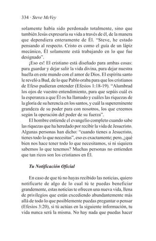 334 · Steve McVey

solamente había sido perdonado totalmente, sino que
también Jesús expresaría su vida a través de él, de la manera
que dependiera enteramente de Él. “Steve, he estado
pensando al respecto. Cristo es como el guía de un lápiz
mecánico, Él solamente está trabajando en lo que fue
designado”.
     ¡Eso es! El cristiano está diseñado para ambas cosas:
para guardar y dejar salir la vida divina, para dejar nuestra
huella en este mundo con el amor de Dios. El espíritu santo
le reveló a Bud, de lo que Pablo oraba para que los cristianos
de Efeso pudieran entender (Efesios 1:18-19). “Alumbrad
los ojos de vuestro entendimiento, para que sepáis cuál es
la esperanza a que Él os ha llamado y cuáles las riquezas de
la gloria de su herencia en los santos, y cuál la supereminente
grandeza de su poder para con nosotros, los que creemos
según la operación del poder de su fuerza”.
     El hombre entiende el evangelio completo cuando sabe
las riquezas que ha heredado por recibir la vida de Jesucristo.
Algunas personas han dicho: “cuando tienes a Jesucristo,
tienes todo lo que necesitas”, eso es exactamente; pero, ¿qué
bien nos hace tener todo lo que necesitamos, si ni siquiera
sabemos lo que tenemos? Muchas personas no entienden
que tan ricos son los cristianos en Él.

    Tu Notificación Oficial

     En caso de que tú no hayas recibido las noticias, quiero
notificarte de algo de lo cual tú te puedas beneficiar
grandemente, estas noticias te ofrecen una nueva vida, llena
de privilegios que están excediendo abundantemente más
allá de todo lo que posiblemente puedas preguntar o pensar
(Efesios 3:20), si tú actúas en la siguiente información, tu
vida nunca será la misma. No hay nada que puedas hacer
 