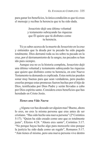 EL EVANGELIO COMPLETO · 335

para ganar los beneficios, la única condición es que tú creas
el mensaje y recibas la herencia que te ha sido dada.

           Jesucristo dejó una última voluntad
          y testamento subrayando las riquezas
           que Él quiere que tú disfrutes como
                       tu herencia.

    Tú ya sabes acerca de la muerte de Jesucristo en la cruz
y entiendes que la deuda por tu pecado ha sido pagada
totalmente. Dios derramó toda su ira sobre tu pecado en la
cruz, por el derramamiento de la sangre, tus pecados se han
ido para siempre.
    Aunque esa no es la historia completa, Jesucristo dejó
una última voluntad y testamento subrayando las riquezas
que quiere que disfrutes como tu herencia, en este Nuevo
Testamento tu demanda es explicada. Estas noticias pueden
sonar muy buenas para que sean verdaderas, pero puedes
creerlas porque estas promesas fueron hechas por el hijo de
Dios, testificadas por Dios Padre y serán llevadas a cabo
por Dios espíritu santo. Considera estos beneficios que has
heredado en Cristo Jesús.

    Tienes una Vida Nueva

    ¿Alguna vez has deseado ser alguien mas? Bueno, ahora
lo eres, no eres la misma persona que eras antes de ser
cristiano. “Has sido hecho una nueva persona” (2ª Corintios
5:17). “Quien ha sido creado como uno que es totalmente
justo”, Efesios 4:24. “Ahora eres santo”, Corintios 3:17.
“No porque hayas hecho algo para merecerlo sino porque
la justicia ha sido dada como un regalo”, Romanos 5:17.
“Aún tienes el mismo, pero una nueva persona vive dentro
 
