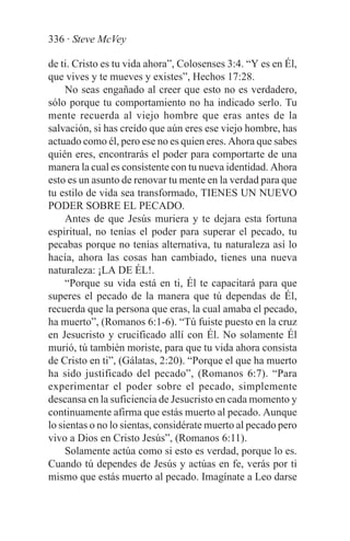 336 · Steve McVey

de ti. Cristo es tu vida ahora”, Colosenses 3:4. “Y es en Él,
que vives y te mueves y existes”, Hechos 17:28.
     No seas engañado al creer que esto no es verdadero,
sólo porque tu comportamiento no ha indicado serlo. Tu
mente recuerda al viejo hombre que eras antes de la
salvación, si has creído que aún eres ese viejo hombre, has
actuado como él, pero ese no es quien eres. Ahora que sabes
quién eres, encontrarás el poder para comportarte de una
manera la cual es consistente con tu nueva identidad. Ahora
esto es un asunto de renovar tu mente en la verdad para que
tu estilo de vida sea transformado, TIENES UN NUEVO
PODER SOBRE EL PECADO.
     Antes de que Jesús muriera y te dejara esta fortuna
espiritual, no tenías el poder para superar el pecado, tu
pecabas porque no tenías alternativa, tu naturaleza así lo
hacía, ahora las cosas han cambiado, tienes una nueva
naturaleza: ¡LA DE ÉL!.
     “Porque su vida está en ti, Él te capacitará para que
superes el pecado de la manera que tú dependas de Él,
recuerda que la persona que eras, la cual amaba el pecado,
ha muerto”, (Romanos 6:1-6). “Tú fuiste puesto en la cruz
en Jesucristo y crucificado allí con Él. No solamente Él
murió, tú también moriste, para que tu vida ahora consista
de Cristo en ti”, (Gálatas, 2:20). “Porque el que ha muerto
ha sido justificado del pecado”, (Romanos 6:7). “Para
experimentar el poder sobre el pecado, simplemente
descansa en la suficiencia de Jesucristo en cada momento y
continuamente afirma que estás muerto al pecado. Aunque
lo sientas o no lo sientas, considérate muerto al pecado pero
vivo a Dios en Cristo Jesús”, (Romanos 6:11).
     Solamente actúa como si esto es verdad, porque lo es.
Cuando tú dependes de Jesús y actúas en fe, verás por ti
mismo que estás muerto al pecado. Imagínate a Leo darse
 