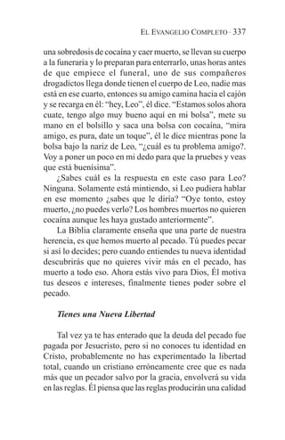 EL EVANGELIO COMPLETO · 337

una sobredosis de cocaína y caer muerto, se llevan su cuerpo
a la funeraria y lo preparan para enterrarlo, unas horas antes
de que empiece el funeral, uno de sus compañeros
drogadictos llega donde tienen el cuerpo de Leo, nadie mas
está en ese cuarto, entonces su amigo camina hacia el cajón
y se recarga en él: “hey, Leo”, él dice. “Estamos solos ahora
cuate, tengo algo muy bueno aquí en mi bolsa”, mete su
mano en el bolsillo y saca una bolsa con cocaína, “mira
amigo, es pura, date un toque”, él le dice mientras pone la
bolsa bajo la nariz de Leo, “¿cuál es tu problema amigo?.
Voy a poner un poco en mi dedo para que la pruebes y veas
que está buenísima”.
     ¿Sabes cuál es la respuesta en este caso para Leo?
Ninguna. Solamente está mintiendo, si Leo pudiera hablar
en ese momento ¿sabes que le diría? “Oye tonto, estoy
muerto, ¿no puedes verlo? Los hombres muertos no quieren
cocaína aunque les haya gustado anteriormente”.
     La Biblia claramente enseña que una parte de nuestra
herencia, es que hemos muerto al pecado. Tú puedes pecar
si así lo decides; pero cuando entiendes tu nueva identidad
descubrirás que no quieres vivir más en el pecado, has
muerto a todo eso. Ahora estás vivo para Dios, Él motiva
tus deseos e intereses, finalmente tienes poder sobre el
pecado.

    Tienes una Nueva Libertad

    Tal vez ya te has enterado que la deuda del pecado fue
pagada por Jesucristo, pero si no conoces tu identidad en
Cristo, probablemente no has experimentado la libertad
total, cuando un cristiano erróneamente cree que es nada
más que un pecador salvo por la gracia, envolverá su vida
en las reglas. Él piensa que las reglas producirán una calidad
 