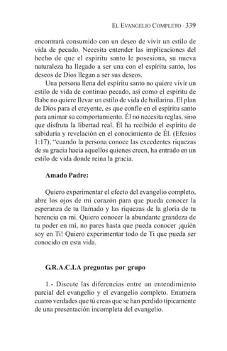 EL EVANGELIO COMPLETO · 339

encontrará consumido con un deseo de vivir un estilo de
vida de pecado. Necesita entender las implicaciones del
hecho de que el espíritu santo le posesiona, su nueva
naturaleza ha llegado a ser una con el espíritu santo, los
deseos de Dios llegan a ser sus deseos.
     Una persona llena del espíritu santo no quiere vivir un
estilo de vida de continuo pecado, así como el espíritu de
Babe no quiere llevar un estilo de vida de bailarina. El plan
de Dios para el creyente, es que confíe en el espíritu santo
para animar su comportamiento. Él no necesita reglas, sino
que disfruta la libertad real. Él ha recibido el espíritu de
sabiduría y revelación en el conocimiento de Él. (Efesios
1:17), “cuando la persona conoce las excedentes riquezas
de su gracia hacia aquellos quienes creen, ha entrado en un
estilo de vida donde reina la gracia.

    Amado Padre:

    Quiero experimentar el efecto del evangelio completo,
abre los ojos de mi corazón para que pueda conocer la
esperanza de tu llamado y las riquezas de la gloria de tu
herencia en mí. Quiero conocer la abundante grandeza de
tu poder en mí, no pares hasta que pueda conocer ¡quién
soy en Ti! Quiero experimentar todo de Ti que pueda ser
conocido en esta vida.


    G.R.A.C.I.A preguntas por grupo

    1.- Discute las diferencias entre un entendimiento
parcial del evangelio y el evangelio completo. Enumera
cuatro verdades que tú creas que se han perdido típicamente
de una presentación incompleta del evangelio.
 