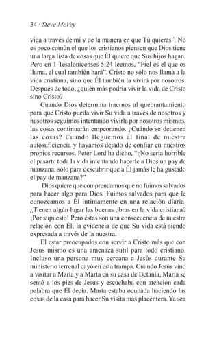 34 · Steve McVey

vida a través de mí y de la manera en que Tú quieras”. No
es poco común el que los cristianos piensen que Dios tiene
una larga lista de cosas que Él quiere que Sus hijos hagan.
Pero en 1 Tesalonicenses 5:24 leemos, “Fiel es el que os
llama, el cual también hará”. Cristo no sólo nos llama a la
vida cristiana, sino que Él también la vivirá por nosotros.
Después de todo, ¿quién más podría vivir la vida de Cristo
sino Cristo?
    Cuando Dios determina traernos al quebrantamiento
para que Cristo pueda vivir Su vida a través de nosotros y
nosotros seguimos intentando vivirla por nosotros mismos,
las cosas continuarán empeorando. ¿Cuándo se detienen
las cosas? Cuando lleguemos al final de nuestra
autosuficiencia y hayamos dejado de confiar en nuestros
propios recursos. Peter Lord ha dicho, “¿No sería horrible
el pasarte toda la vida intentando hacerle a Dios un pay de
manzana, sólo para descubrir que a Él jamás le ha gustado
el pay de manzana?”
     Dios quiere que comprendamos que no fuimos salvados
para hacer algo para Dios. Fuimos salvados para que le
conozcamos a Él íntimamente en una relación diaria.
¿Tienen algún lugar las buenas obras en la vida cristiana?
¡Por supuesto! Pero éstas son una consecuencia de nuestra
relación con Él, la evidencia de que Su vida está siendo
expresada a través de la nuestra.
    El estar preocupados con servir a Cristo más que con
Jesús mismo es una amenaza sutil para todo cristiano.
Incluso una persona muy cercana a Jesús durante Su
ministerio terrenal cayó en esta trampa. Cuando Jesús vino
a visitar a María y a Marta en su casa de Betania, María se
sentó a los pies de Jesús y escuchaba con atención cada
palabra que Él decía. Marta estaba ocupada haciendo las
cosas de la casa para hacer Su visita más placentera. Ya sea
 