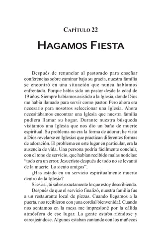 CAPÍTULO 22

       HAGAMOS FIESTA
                IESTA


    Después de renunciar al pastorado para enseñar
conferencias sobre caminar bajo su gracia, nuestra familia
se encontró en una situación que nunca habíamos
enfrentado. Porque había sido un pastor desde la edad de
19 años. Siempre habíamos asistido a la Iglesia, donde Dios
me había llamado para servir como pastor. Pero ahora era
necesario para nosotros seleccionar una Iglesia. Ahora
necesitábamos encontrar una Iglesia que nuestra familia
pudiera llamar su hogar. Durante nuestra búsqueda
visitamos una Iglesia que nos dio un baño de muerte
espiritual. Su problema no era la forma de adorar; he visto
a Dios revelarse en Iglesias que practican diferentes formas
de adoración. El problema en este lugar en particular, era la
ausencia de vida. Una persona podría fácilmente concluir,
con el tono de servicio, que habían recibido malas noticias:
“todo era un error. Jesucristo después de todo no se levantó
de la muerte. Lo siento amigos”.
    ¿Has estado en un servicio espiritualmente muerto
dentro de la Iglesia?
    Si es así, tú sabes exactamente lo que estoy describiendo.
    Después de que el servicio finalizó, nuestra familia fue
a un restaurante local de pizzas. Cuando llegamos a la
puerta, nos recibieron con ¡una cordial bienvenida!. Cuando
nos sentamos en la mesa me impresioné por la cálida
atmósfera de ese lugar. La gente estaba riéndose y
carcajeándose. Algunos estaban cantando con los muñecos
 
