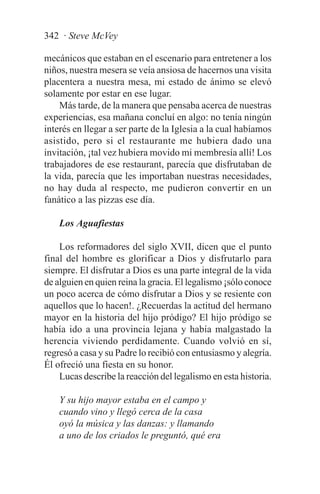 342 · Steve McVey

mecánicos que estaban en el escenario para entretener a los
niños, nuestra mesera se veía ansiosa de hacernos una visita
placentera a nuestra mesa, mi estado de ánimo se elevó
solamente por estar en ese lugar.
    Más tarde, de la manera que pensaba acerca de nuestras
experiencias, esa mañana concluí en algo: no tenía ningún
interés en llegar a ser parte de la Iglesia a la cual habíamos
asistido, pero si el restaurante me hubiera dado una
invitación, ¡tal vez hubiera movido mi membresía allí! Los
trabajadores de ese restaurant, parecía que disfrutaban de
la vida, parecía que les importaban nuestras necesidades,
no hay duda al respecto, me pudieron convertir en un
fanático a las pizzas ese día.

    Los Aguafiestas

    Los reformadores del siglo XVII, dicen que el punto
final del hombre es glorificar a Dios y disfrutarlo para
siempre. El disfrutar a Dios es una parte integral de la vida
de alguien en quien reina la gracia. El legalismo ¡sólo conoce
un poco acerca de cómo disfrutar a Dios y se resiente con
aquellos que lo hacen!. ¿Recuerdas la actitud del hermano
mayor en la historia del hijo pródigo? El hijo pródigo se
había ido a una provincia lejana y había malgastado la
herencia viviendo perdidamente. Cuando volvió en sí,
regresó a casa y su Padre lo recibió con entusiasmo y alegría.
Él ofreció una fiesta en su honor.
    Lucas describe la reacción del legalismo en esta historia.

    Y su hijo mayor estaba en el campo y
    cuando vino y llegó cerca de la casa
    oyó la música y las danzas: y llamando
    a uno de los criados le preguntó, qué era
 