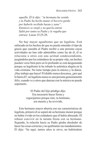 HAGAMOS FIESTA · 343

   aquello. Él le dijo: “tu hermano ha venido
   y tu Padre ha hecho matar el becerro gordo
   por haberle recibido bueno y sano”.
   Entonces se enojó y no quería entrar.
   Salió por tanto su Padre y le rogaba que
   entrase. Lucas 15:25-28.

    No hay mayor aguafiestas que un legalista. Está
enfocado en los hechos de que no puede entender el tipo de
gracia que causaba al Padre recibir a una persona cuyas
actividades no han sido admirables como las de él, él se
relaciona a otros con una actitud condescendiente,
juzgándolos por los estándares de su propia vida, sus hechos
pueden verse bien pero en lo profundo se está desgastando
porque su legalismo le ha robado la auténtica alegría en la
vida cristiana. No tiene tiempo para la música y la danza.
¡Hay trabajo que hacer! El diablo nunca descansa, ¿por qué
lo haría él?, un legalista nunca es una persona genuinamente
feliz, cuando ve a otros que danzan con la música no puede
soportarlo.

             El Padre del hijo pródigo dijo:
               Era necesario hacer fiesta y
          regocijarnos porque éste, tu hermano,
                era muerto y ha revivido.

    Este hermano mayor aburría con sus características de
legalista, primero él se separó de su hermano menor porque
no había vivido en los estándares que él había abrazado. Él
rehusó convivir en la misma fiesta con su hermano.
Segundo, la relación hacia su Padre giraba alrededor de
hacer las cosas correctas y no quebrantar sus mandamientos.
Él dijo: “he aquí, tantos años te sirvo, no habiéndote
 