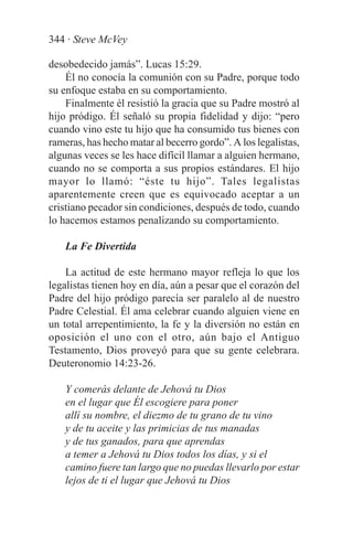 344 · Steve McVey

desobedecido jamás”. Lucas 15:29.
    Él no conocía la comunión con su Padre, porque todo
su enfoque estaba en su comportamiento.
    Finalmente él resistió la gracia que su Padre mostró al
hijo pródigo. Él señaló su propia fidelidad y dijo: “pero
cuando vino este tu hijo que ha consumido tus bienes con
rameras, has hecho matar al becerro gordo”. A los legalistas,
algunas veces se les hace difícil llamar a alguien hermano,
cuando no se comporta a sus propios estándares. El hijo
mayor lo llamó: “éste tu hijo”. Tales legalistas
aparentemente creen que es equivocado aceptar a un
cristiano pecador sin condiciones, después de todo, cuando
lo hacemos estamos penalizando su comportamiento.

    La Fe Divertida

    La actitud de este hermano mayor refleja lo que los
legalistas tienen hoy en día, aún a pesar que el corazón del
Padre del hijo pródigo parecía ser paralelo al de nuestro
Padre Celestial. Él ama celebrar cuando alguien viene en
un total arrepentimiento, la fe y la diversión no están en
oposición el uno con el otro, aún bajo el Antiguo
Testamento, Dios proveyó para que su gente celebrara.
Deuteronomio 14:23-26.

    Y comerás delante de Jehová tu Dios
    en el lugar que Él escogiere para poner
    allí su nombre, el diezmo de tu grano de tu vino
    y de tu aceite y las primicias de tus manadas
    y de tus ganados, para que aprendas
    a temer a Jehová tu Dios todos los días, y si el
    camino fuere tan largo que no puedas llevarlo por estar
    lejos de ti el lugar que Jehová tu Dios
 
