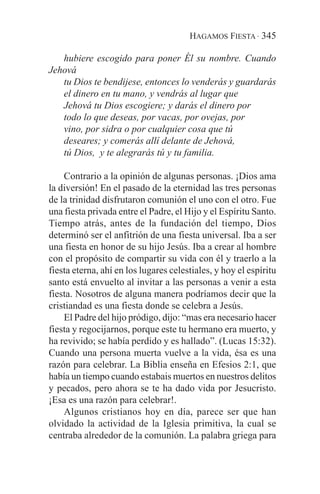 HAGAMOS FIESTA · 345

   hubiere escogido para poner Él su nombre. Cuando
Jehová
   tu Dios te bendijese, entonces lo venderás y guardarás
   el dinero en tu mano, y vendrás al lugar que
   Jehová tu Dios escogiere; y darás el dinero por
   todo lo que deseas, por vacas, por ovejas, por
   vino, por sidra o por cualquier cosa que tú
   deseares; y comerás allí delante de Jehová,
   tú Dios, y te alegrarás tú y tu familia.

    Contrario a la opinión de algunas personas. ¡Dios ama
la diversión! En el pasado de la eternidad las tres personas
de la trinidad disfrutaron comunión el uno con el otro. Fue
una fiesta privada entre el Padre, el Hijo y el Espíritu Santo.
Tiempo atrás, antes de la fundación del tiempo, Dios
determinó ser el anfitrión de una fiesta universal. Iba a ser
una fiesta en honor de su hijo Jesús. Iba a crear al hombre
con el propósito de compartir su vida con él y traerlo a la
fiesta eterna, ahí en los lugares celestiales, y hoy el espíritu
santo está envuelto al invitar a las personas a venir a esta
fiesta. Nosotros de alguna manera podríamos decir que la
cristiandad es una fiesta donde se celebra a Jesús.
    El Padre del hijo pródigo, dijo: “mas era necesario hacer
fiesta y regocijarnos, porque este tu hermano era muerto, y
ha revivido; se había perdido y es hallado”. (Lucas 15:32).
Cuando una persona muerta vuelve a la vida, ésa es una
razón para celebrar. La Biblia enseña en Efesios 2:1, que
había un tiempo cuando estabais muertos en nuestros delitos
y pecados, pero ahora se te ha dado vida por Jesucristo.
¡Esa es una razón para celebrar!.
    Algunos cristianos hoy en día, parece ser que han
olvidado la actividad de la Iglesia primitiva, la cual se
centraba alrededor de la comunión. La palabra griega para
 