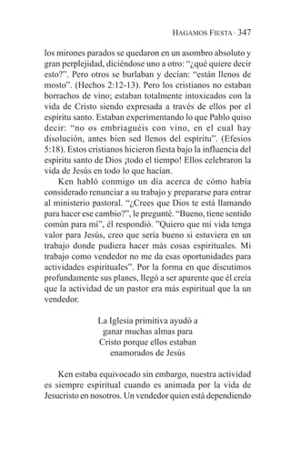 HAGAMOS FIESTA · 347

los mirones parados se quedaron en un asombro absoluto y
gran perplejidad, diciéndose uno a otro: “¿qué quiere decir
esto?”. Pero otros se burlaban y decían: “están llenos de
mosto”. (Hechos 2:12-13). Pero los cristianos no estaban
borrachos de vino; estaban totalmente intoxicados con la
vida de Cristo siendo expresada a través de ellos por el
espíritu santo. Estaban experimentando lo que Pablo quiso
decir: “no os embriaguéis con vino, en el cual hay
disolución, antes bien sed llenos del espíritu”. (Efesios
5:18). Estos cristianos hicieron fiesta bajo la influencia del
espíritu santo de Dios ¡todo el tiempo! Ellos celebraron la
vida de Jesús en todo lo que hacían.
    Ken habló conmigo un día acerca de cómo había
considerado renunciar a su trabajo y prepararse para entrar
al ministerio pastoral. “¿Crees que Dios te está llamando
para hacer ese cambio?”, le pregunté. “Bueno, tiene sentido
común para mí”, él respondió. ”Quiero que mi vida tenga
valor para Jesús, creo que sería bueno si estuviera en un
trabajo donde pudiera hacer más cosas espirituales. Mi
trabajo como vendedor no me da esas oportunidades para
actividades espirituales”. Por la forma en que discutimos
profundamente sus planes, llegó a ser aparente que él creía
que la actividad de un pastor era más espiritual que la un
vendedor.

                La Iglesia primitiva ayudó a
                 ganar muchas almas para
                Cristo porque ellos estaban
                   enamorados de Jesús

    Ken estaba equivocado sin embargo, nuestra actividad
es siempre espiritual cuando es animada por la vida de
Jesucristo en nosotros. Un vendedor quien está dependiendo
 