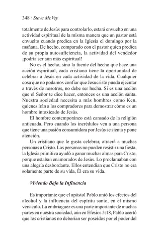 348 · Steve McVey

totalmente de Jesús para controlarlo, estará envuelto en una
actividad espiritual de la misma manera que un pastor está
envuelto cuando predica en la Iglesia el domingo por la
mañana. De hecho, comparado con el pastor quien predica
de su propia autosuficiencia, la actividad del vendedor
¡podría ser aún más espiritual!
     No es el hecho, sino la fuente del hecho que hace una
acción espiritual, cada cristiano tiene la oportunidad de
celebrar a Jesús en cada actividad de la vida. Cualquier
cosa que no podamos confiar que Jesucristo pueda ejecutar
a través de nosotros, no debe ser hecha. Si es una acción
que el Señor te dice hacer, entonces es una acción santa.
Nuestra sociedad necesita a más hombres como Ken,
quienes irán a los compradores para demostrar cómo es un
hombre intoxicado de Jesús.
     El hombre contemporáneo está cansado de la religión
anticuada. Pero cuando los incrédulos ven a una persona
que tiene una pasión consumidora por Jesús se sienta y pone
atención.
     Un cristiano que le gusta celebrar, atraerá a muchas
personas a Cristo. Las personas no pueden resistir una fiesta,
la Iglesia primitiva ayudó a ganar muchas almas para Cristo,
porque estaban enamorados de Jesús. Lo proclamaban con
una alegría desbordante. Ellos entendían que Cristo no era
solamente parte de su vida, Él era su vida.

    Viviendo Bajo la Influencia

    Es importante que el apóstol Pablo unió los efectos del
alcohol y la influencia del espíritu santo, en el mismo
versículo. La embriaguez es una parte importante de muchas
partes en nuestra sociedad, aún en Efesios 5:18, Pablo acertó
que los cristianos no deberían ser poseídos por el poder del
 