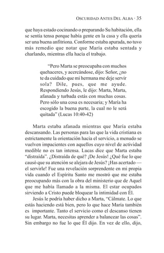 OSCURIDAD ANTES DEL ALBA · 35

que haya estado cocinando o preparando Su habitación, ella
se sentía tensa porque había gente en la casa y ella quería
ser una buena anfitriona. Conforme estaba apurada, no tuvo
más remedio que notar que María estaba sentada y
charlando, mientras ella hacía el trabajo.

           “Pero Marta se preocupaba con muchos
       quehaceres, y acercándose, dijo: Señor, ¿no
       te da cuidado que mi hermana me deje servir
       sola? Dile, pues, que me ayude.
       Respondiendo Jesús, le dijo: Marta, Marta,
       afanada y turbada estás con muchas cosas.
       Pero sólo una cosa es necesaria; y María ha
       escogido la buena parte, la cual no le será
       quitada” (Lucas 10:40-42)

    Marta estaba afanada mientras que María estaba
descansando. Las personas para las que la vida cristiana es
estrictamente la orientación hacia el servicio, a menudo se
vuelven impacientes con aquellos cuyo nivel de actividad
medible no es tan intensa. Lucas dice que Marta estaba
“distraída”. ¿Distraída de qué? ¡De Jesús! ¿Qué fue lo que
causó que su atención se alejara de Jesús? ¡Has acertado —
el servirle! Fue una revelación sorprendente en mi propia
vida cuando el Espíritu Santo me mostró que me estaba
preocupando más con la obra del ministerio que de Aquel
que me había llamado a la misma. El estar ocupados
sirviendo a Cristo puede bloquear la intimidad con Él.
    Jesús le podría haber dicho a Marta, “Cálmate. Lo que
estás haciendo está bien, pero lo que hace María también
es importante. Tanto el servicio como el descanso tienen
su lugar. Marta, necesitas aprender a balancear las cosas”.
Sin embargo no fue lo que Él dijo. En vez de ello, dijo,
 