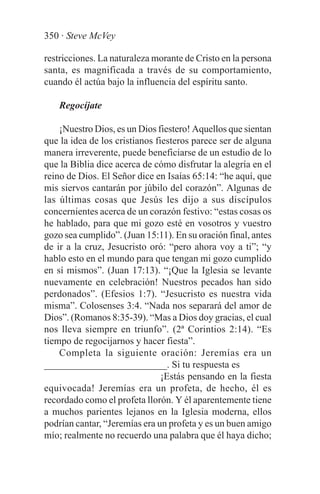 350 · Steve McVey

restricciones. La naturaleza morante de Cristo en la persona
santa, es magnificada a través de su comportamiento,
cuando él actúa bajo la influencia del espíritu santo.

   Regocíjate

    ¡Nuestro Dios, es un Dios fiestero! Aquellos que sientan
que la idea de los cristianos fiesteros parece ser de alguna
manera irreverente, puede beneficiarse de un estudio de lo
que la Biblia dice acerca de cómo disfrutar la alegría en el
reino de Dios. El Señor dice en Isaías 65:14: “he aquí, que
mis siervos cantarán por júbilo del corazón”. Algunas de
las últimas cosas que Jesús les dijo a sus discípulos
concernientes acerca de un corazón festivo: “estas cosas os
he hablado, para que mi gozo esté en vosotros y vuestro
gozo sea cumplido”. (Juan 15:11). En su oración final, antes
de ir a la cruz, Jesucristo oró: “pero ahora voy a ti”; “y
hablo esto en el mundo para que tengan mi gozo cumplido
en sí mismos”. (Juan 17:13). “¡Que la Iglesia se levante
nuevamente en celebración! Nuestros pecados han sido
perdonados”. (Efesios 1:7). “Jesucristo es nuestra vida
misma”. Colosenses 3:4. “Nada nos separará del amor de
Dios”. (Romanos 8:35-39). “Mas a Dios doy gracias, el cual
nos lleva siempre en triunfo”. (2ª Corintios 2:14). “Es
tiempo de regocijarnos y hacer fiesta”.
    Completa la siguiente oración: Jeremías era un
_________________________. Si tu respuesta es
                                ¡Estás pensando en la fiesta
equivocada! Jeremías era un profeta, de hecho, él es
recordado como el profeta llorón. Y él aparentemente tiene
a muchos parientes lejanos en la Iglesia moderna, ellos
podrían cantar, “Jeremías era un profeta y es un buen amigo
mío; realmente no recuerdo una palabra que él haya dicho;
 