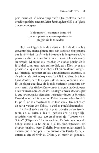 HAGAMOS FIESTA · 351

pero como él, sé cómo quejarme”. Qué contraste con la
oración que hizo nuestro Señor Jesús, quien pidió a la Iglesia
que se regocijara.

            Pablo maravillosamente demostró
           que una persona puede experimentar
                 alegría sin la felicidad

    Hay una trágica falta de alegría en la vida de muchos
creyentes hoy en día, porque ellos han decidido conformarse
con la felicidad. La felicidad depende de lo que pasa. Una
persona es feliz cuando las circunstancias de la vida son de
su agrado. Mientras que muchos cristianos persiguen la
felicidad como una meta primordial, para Dios no es una
prioridad el que seamos felices, Él quiere darnos alegría.
La felicidad depende de las circunstancias externas, la
alegría es más profundo que eso. La felicidad viene de afuera
hacia dentro, pero la alegría sale de adentro hacia afuera.
Es un placer que fluye de lo más profundo de nuestro ser,
es un sentir de satisfacción y contentamiento producido por
nuestra unión con Jesucristo. La alegría no es afectada por
lo que nos rodea. La alegría no tiene relación con la felicidad.
Consideremos el tiempo que Pablo estuvo en la cárcel de
Filipo. Él no se encontraba feliz. Dijo que él tenía el deseo
de partir y estar con Cristo, lo cual es muchísimo mejor.
    La cárcel no le asustaba, a pesar de estar en la cárcel el
tema de su carta a los filipenses era de regocijo,
repetidamente él hace eco en el mensaje: “gozaos en el
Señor”, (Filipenses 3:1), en la cárcel, Pablo tal vez no pudo
haber sentido la felicidad que las circunstancias les
proporcionaban, pero él definitivamente experimentó la
alegría que viene por la comunión con Cristo Jesús, él
entendía que el vivir es Cristo y el morir es ganancia.
 