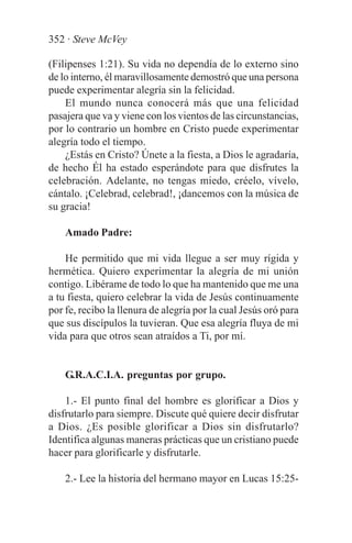 352 · Steve McVey

(Filipenses 1:21). Su vida no dependía de lo externo sino
de lo interno, él maravillosamente demostró que una persona
puede experimentar alegría sin la felicidad.
    El mundo nunca conocerá más que una felicidad
pasajera que va y viene con los vientos de las circunstancias,
por lo contrario un hombre en Cristo puede experimentar
alegría todo el tiempo.
    ¿Estás en Cristo? Únete a la fiesta, a Dios le agradaría,
de hecho Él ha estado esperándote para que disfrutes la
celebración. Adelante, no tengas miedo, créelo, vívelo,
cántalo. ¡Celebrad, celebrad!, ¡dancemos con la música de
su gracia!

    Amado Padre:

    He permitido que mi vida llegue a ser muy rígida y
hermética. Quiero experimentar la alegría de mi unión
contigo. Libérame de todo lo que ha mantenido que me una
a tu fiesta, quiero celebrar la vida de Jesús continuamente
por fe, recibo la llenura de alegría por la cual Jesús oró para
que sus discípulos la tuvieran. Que esa alegría fluya de mi
vida para que otros sean atraídos a Ti, por mí.


    G.R.A.C.I.A. preguntas por grupo.

    1.- El punto final del hombre es glorificar a Dios y
disfrutarlo para siempre. Discute qué quiere decir disfrutar
a Dios. ¿Es posible glorificar a Dios sin disfrutarlo?
Identifica algunas maneras prácticas que un cristiano puede
hacer para glorificarle y disfrutarle.

    2.- Lee la historia del hermano mayor en Lucas 15:25-
 