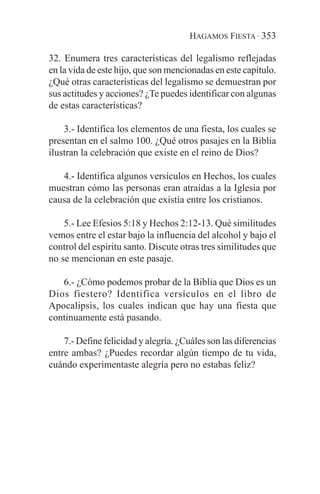 HAGAMOS FIESTA · 353

32. Enumera tres características del legalismo reflejadas
en la vida de este hijo, que son mencionadas en este capítulo.
¿Qué otras características del legalismo se demuestran por
sus actitudes y acciones? ¿Te puedes identificar con algunas
de estas características?

    3.- Identifica los elementos de una fiesta, los cuales se
presentan en el salmo 100. ¿Qué otros pasajes en la Biblia
ilustran la celebración que existe en el reino de Dios?

   4.- Identifica algunos versículos en Hechos, los cuales
muestran cómo las personas eran atraídas a la Iglesia por
causa de la celebración que existía entre los cristianos.

    5.- Lee Efesios 5:18 y Hechos 2:12-13. Qué similitudes
vemos entre el estar bajo la influencia del alcohol y bajo el
control del espíritu santo. Discute otras tres similitudes que
no se mencionan en este pasaje.

   6.- ¿Cómo podemos probar de la Biblia que Dios es un
Dios fiestero? Identifica versículos en el libro de
Apocalipsis, los cuales indican que hay una fiesta que
continuamente está pasando.

    7.- Define felicidad y alegría. ¿Cuáles son las diferencias
entre ambas? ¿Puedes recordar algún tiempo de tu vida,
cuándo experimentaste alegría pero no estabas feliz?
 