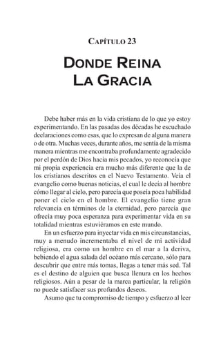 CAPÍTULO 23

           DONDE REINA
            LA GRACIA

    Debe haber más en la vida cristiana de lo que yo estoy
experimentando. En las pasadas dos décadas he escuchado
declaraciones como esas, que lo expresan de alguna manera
o de otra. Muchas veces, durante años, me sentía de la misma
manera mientras me encontraba profundamente agradecido
por el perdón de Dios hacia mis pecados, yo reconocía que
mi propia experiencia era mucho más diferente que la de
los cristianos descritos en el Nuevo Testamento. Veía el
evangelio como buenas noticias, el cual le decía al hombre
cómo llegar al cielo, pero parecía que poseía poca habilidad
poner el cielo en el hombre. El evangelio tiene gran
relevancia en términos de la eternidad, pero parecía que
ofrecía muy poca esperanza para experimentar vida en su
totalidad mientras estuviéramos en este mundo.
    En un esfuerzo para inyectar vida en mis circunstancias,
muy a menudo incrementaba el nivel de mi actividad
religiosa, era como un hombre en el mar a la deriva,
bebiendo el agua salada del océano más cercano, sólo para
descubrir que entre más tomas, llegas a tener más sed. Tal
es el destino de alguien que busca llenura en los hechos
religiosos. Aún a pesar de la marca particular, la religión
no puede satisfacer sus profundos deseos.
    Asumo que tu compromiso de tiempo y esfuerzo al leer
 
