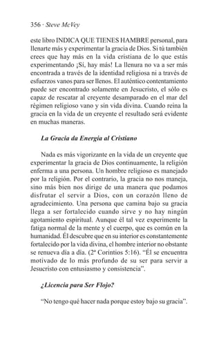 356 · Steve McVey

este libro INDICA QUE TIENES HAMBRE personal, para
llenarte más y experimentar la gracia de Dios. Si tú también
crees que hay más en la vida cristiana de lo que estás
experimentando ¡Sí, hay más! La llenura no va a ser más
encontrada a través de la identidad religiosa ni a través de
esfuerzos vanos para ser llenos. El auténtico contentamiento
puede ser encontrado solamente en Jesucristo, el sólo es
capaz de rescatar al creyente desamparado en el mar del
régimen religioso vano y sin vida divina. Cuando reina la
gracia en la vida de un creyente el resultado será evidente
en muchas maneras.

    La Gracia da Energía al Cristiano

    Nada es más vigorizante en la vida de un creyente que
experimentar la gracia de Dios continuamente, la religión
enferma a una persona. Un hombre religioso es manejado
por la religión. Por el contrario, la gracia no nos maneja,
sino más bien nos dirige de una manera que podamos
disfrutar el servir a Dios, con un corazón lleno de
agradecimiento. Una persona que camina bajo su gracia
llega a ser fortalecido cuando sirve y no hay ningún
agotamiento espiritual. Aunque él tal vez experimente la
fatiga normal de la mente y el cuerpo, que es común en la
humanidad. Él descubre que en su interior es constantemente
fortalecido por la vida divina, el hombre interior no obstante
se renueva día a día. (2ª Corintios 5:16). “Él se encuentra
motivado de lo más profundo de su ser para servir a
Jesucristo con entusiasmo y consistencia”.

    ¿Licencia para Ser Flojo?

    “No tengo qué hacer nada porque estoy bajo su gracia”.
 