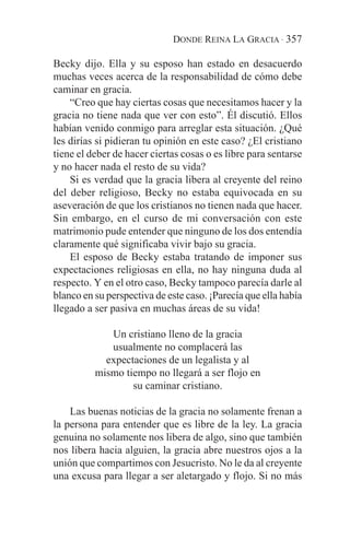 DONDE REINA LA GRACIA · 357

Becky dijo. Ella y su esposo han estado en desacuerdo
muchas veces acerca de la responsabilidad de cómo debe
caminar en gracia.
    “Creo que hay ciertas cosas que necesitamos hacer y la
gracia no tiene nada que ver con esto”. Él discutió. Ellos
habían venido conmigo para arreglar esta situación. ¿Qué
les dirías si pidieran tu opinión en este caso? ¿El cristiano
tiene el deber de hacer ciertas cosas o es libre para sentarse
y no hacer nada el resto de su vida?
    Si es verdad que la gracia libera al creyente del reino
del deber religioso, Becky no estaba equivocada en su
aseveración de que los cristianos no tienen nada que hacer.
Sin embargo, en el curso de mi conversación con este
matrimonio pude entender que ninguno de los dos entendía
claramente qué significaba vivir bajo su gracia.
    El esposo de Becky estaba tratando de imponer sus
expectaciones religiosas en ella, no hay ninguna duda al
respecto. Y en el otro caso, Becky tampoco parecía darle al
blanco en su perspectiva de este caso. ¡Parecía que ella había
llegado a ser pasiva en muchas áreas de su vida!

             Un cristiano lleno de la gracia
             usualmente no complacerá las
            expectaciones de un legalista y al
          mismo tiempo no llegará a ser flojo en
                  su caminar cristiano.

    Las buenas noticias de la gracia no solamente frenan a
la persona para entender que es libre de la ley. La gracia
genuina no solamente nos libera de algo, sino que también
nos libera hacia alguien, la gracia abre nuestros ojos a la
unión que compartimos con Jesucristo. No le da al creyente
una excusa para llegar a ser aletargado y flojo. Si no más
 