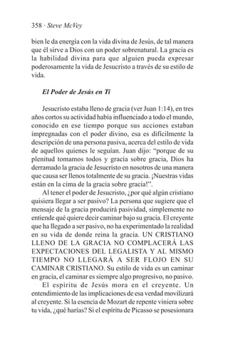 358 · Steve McVey

bien le da energía con la vida divina de Jesús, de tal manera
que él sirve a Dios con un poder sobrenatural. La gracia es
la habilidad divina para que alguien pueda expresar
poderosamente la vida de Jesucristo a través de su estilo de
vida.

    El Poder de Jesús en Ti

     Jesucristo estaba lleno de gracia (ver Juan 1:14), en tres
años cortos su actividad había influenciado a todo el mundo,
conocido en ese tiempo porque sus acciones estaban
impregnadas con el poder divino, esa es difícilmente la
descripción de una persona pasiva, acerca del estilo de vida
de aquellos quienes le seguían. Juan dijo: “porque de su
plenitud tomamos todos y gracia sobre gracia, Dios ha
derramado la gracia de Jesucristo en nosotros de una manera
que causa ser llenos totalmente de su gracia. ¡Nuestras vidas
están en la cima de la gracia sobre gracia!”.
     Al tener el poder de Jesucristo, ¿por qué algún cristiano
quisiera llegar a ser pasivo? La persona que sugiere que el
mensaje de la gracia producirá pasividad, simplemente no
entiende qué quiere decir caminar bajo su gracia. El creyente
que ha llegado a ser pasivo, no ha experimentado la realidad
en su vida de donde reina la gracia. UN CRISTIANO
LLENO DE LA GRACIA NO COMPLACERÁ LAS
EXPECTACIONES DEL LEGALISTA Y AL MISMO
TIEMPO NO LLEGARÁ A SER FLOJO EN SU
CAMINAR CRISTIANO. Su estilo de vida es un caminar
en gracia, el caminar es siempre algo progresivo, no pasivo.
     El espíritu de Jesús mora en el creyente. Un
entendimiento de las implicaciones de esa verdad movilizará
al creyente. Si la esencia de Mozart de repente viniera sobre
tu vida, ¿qué harías? Si el espíritu de Picasso se posesionara
 