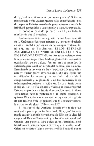 DONDE REINA LA GRACIA · 359

de ti, ¿tendría sentido común que nunca pintaras? Si fueras
posesionado por la vida de Mozart, nada te mantendría lejos
de un piano. Estarías asombrado por el conocimiento de la
habilidad que tendrías y querrías muy a menudo expresarla.
     El conocimiento de quien está en ti, es toda la
motivación que tú necesitas.
     Las buenas noticias de la gracia, es que Jesucristo está
en ti. ¡Qué pensamiento tan imponente!, tú eres privilegiado
en vivir. En el día que los santos del Antiguo Testamento,
ni siquiera se imaginaron. ELLOS ESTABAN
ASOMBRADOS CUANDO SE ENCONTRARON A
DIOS EN UNA MONTAÑA, en una zarza ardiendo, o en
la columna de fuego, o la nube de su gloria. Estos encuentros
ocasionales de su deidad fueron, muy a menudo, lo
suficiente para cambiar la vida del hombre para siempre.
Estos hombres tuvieron un destello pequeño de su gloria y
aún así fueron transformados en el día que Jesús fue
crucificado. La puerta principal del cielo se abrió
completamente y la gloria de Dios fue derramada sobre
todos aquellos quienes la recibieron. La caja fuerte de su
gloria en el cielo ¡fue abierta y vaciada en cada creyente!
Este concepto es un misterio desconocido en el Antiguo
Testamento; pero tú perteneces a un grupo escogido, a
quienes Dios quiso dar a conocer las riquezas de la gloria
de este misterio entre los gentiles; que es Cristo en vosotros
la esperanza de gloria. Colosenses 1:27.
     Si los santos del Antiguo Testamento fueron tan
motivados por un pequeño destello de Dios, ¿qué impacto
puede causar la gloria permanente de Dios en la vida del
creyente del Nuevo Testamento y de las vidas que le rodean?
Cuando una persona sabe quién es en Jesucristo, será
transformada para siempre, una vez que la revelación de
Cristo en nosotros llega a ser una realidad para él, nunca
 