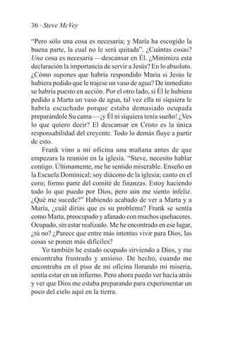 36 · Steve McVey

“Pero sólo una cosa es necesaria; y María ha escogido la
buena parte, la cual no le será quitada”. ¿Cuántas cosas?
Una cosa es necesaria —descansar en Él. ¿Minimiza esta
declaración la importancia de servir a Jesús? En lo absoluto.
¿Cómo supones que habría respondido María si Jesús le
hubiera pedido que le trajese un vaso de agua? De inmediato
se habría puesto en acción. Por el otro lado, si Él le hubiera
pedido a Marta un vaso de agua, tal vez ella ni siquiera le
habría escuchado porque estaba demasiado ocupada
preparándole Su cama —¡y Él ni siquiera tenía sueño! ¿Ves
lo que quiero decir? El descansar en Cristo es la única
responsabilidad del creyente. Todo lo demás fluye a partir
de esto.
    Frank vino a mi oficina una mañana antes de que
empezara la reunión en la iglesia. “Steve, necesito hablar
contigo. Últimamente, me he sentido miserable. Enseño en
la Escuela Dominical; soy diácono de la iglesia; canto en el
coro; formo parte del comité de finanzas. Estoy haciendo
todo lo que puedo por Dios, pero aún me siento infeliz.
¿Qué me sucede?” Habiendo acabado de ver a Marta y a
María, ¿cuál dirías que es su problema? Frank se sentía
como Marta, preocupado y afanado con muchos quehaceres.
Ocupado, sin estar realizado. Me he encontrado en ese lugar,
¿tú no? ¿Parece que entre más intentas vivir para Dios, las
cosas se ponen más difíciles?
    Yo también he estado ocupado sirviendo a Dios, y me
encontraba frustrado y ansioso. De hecho, cuando me
encontraba en el piso de mi oficina llorando mi miseria,
sentía estar en un infierno. Pero ahora puedo ver hacia atrás
y ver que Dios me estaba preparando para experimentar un
poco del cielo aquí en la tierra.
 