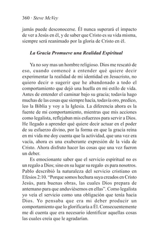 360 · Steve McVey

jamás puede desconocerse. Él nunca superará el impacto
de ver a Jesús en él, y de saber que Cristo es su vida misma,
siempre será reanimado por la gloria de Cristo en él.

    La Gracia Promueve una Realidad Espiritual

    Ya no soy mas un hombre religioso. Dios me rescató de
eso, cuando comencé a entender qué quiere decir
experimentar la realidad de mi identidad en Jesucristo, no
quiero decir o sugerir que he abandonado a todo el
comportamiento que dejó una huella en mi estilo de vida.
Antes de entender el caminar bajo su gracia; todavía hago
muchas de las cosas que siempre hacía, todavía oro, predico,
leo la Biblia y voy a la Iglesia. La diferencia ahora es la
fuente de mi comportamiento, mientras que mis acciones
como legalista, reflejaban mis esfuerzos para servir a Dios.
He llegado a aprender qué quiere decir actuar en el poder
de su esfuerzo divino, por la forma en que la gracia reina
en mi vida me doy cuenta que la actividad, que una vez era
vacía, ahora es una exuberante expresión de la vida de
Cristo. Ahora disfruto hacer las cosas que una vez fueron
un deber.
    Es emocionante saber que el servicio espiritual no es
un regalo a Dios; sino en su lugar su regalo es para nosotros.
Pablo describió la naturaleza del servicio cristiano en
Efesios 2:10. “Porque somos hechura suya creados en Cristo
Jesús, para buenas obras, las cuales Dios prepara de
antemano para que anduviésemos en ellas”. Como legalista
yo veía el servicio como una obligación que tenía hacia
Dios. Yo pensaba que era mi deber producir un
comportamiento que lo glorificaría a Él. Consecuentemente
me di cuenta que era necesario identificar aquellas cosas
las cuales creía que le agradarían.
 