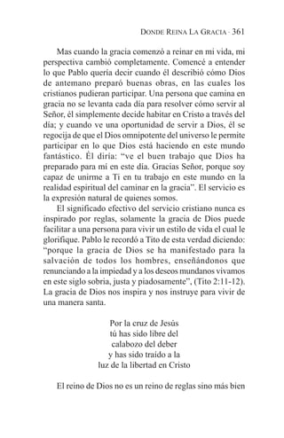 DONDE REINA LA GRACIA · 361

    Mas cuando la gracia comenzó a reinar en mi vida, mi
perspectiva cambió completamente. Comencé a entender
lo que Pablo quería decir cuando él describió cómo Dios
de antemano preparó buenas obras, en las cuales los
cristianos pudieran participar. Una persona que camina en
gracia no se levanta cada día para resolver cómo servir al
Señor, él simplemente decide habitar en Cristo a través del
día; y cuando ve una oportunidad de servir a Dios, él se
regocija de que el Dios omnipotente del universo le permite
participar en lo que Dios está haciendo en este mundo
fantástico. Él diría: “ve el buen trabajo que Dios ha
preparado para mí en este día. Gracias Señor, porque soy
capaz de unirme a Ti en tu trabajo en este mundo en la
realidad espiritual del caminar en la gracia”. El servicio es
la expresión natural de quienes somos.
    El significado efectivo del servicio cristiano nunca es
inspirado por reglas, solamente la gracia de Dios puede
facilitar a una persona para vivir un estilo de vida el cual le
glorifique. Pablo le recordó a Tito de esta verdad diciendo:
“porque la gracia de Dios se ha manifestado para la
salvación de todos los hombres, enseñándonos que
renunciando a la impiedad y a los deseos mundanos vivamos
en este siglo sobria, justa y piadosamente”, (Tito 2:11-12).
La gracia de Dios nos inspira y nos instruye para vivir de
una manera santa.

                    Por la cruz de Jesús
                     tú has sido libre del
                      calabozo del deber
                    y has sido traído a la
                 luz de la libertad en Cristo

    El reino de Dios no es un reino de reglas sino más bien
 