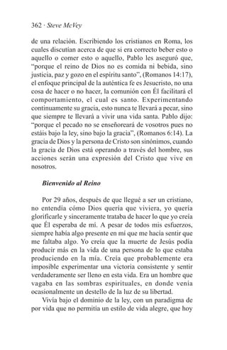 362 · Steve McVey

de una relación. Escribiendo los cristianos en Roma, los
cuales discutían acerca de que si era correcto beber esto o
aquello o comer esto o aquello, Pablo les aseguró que,
“porque el reino de Dios no es comida ni bebida, sino
justicia, paz y gozo en el espíritu santo”, (Romanos 14:17),
el enfoque principal de la auténtica fe es Jesucristo, no una
cosa de hacer o no hacer, la comunión con Él facilitará el
comportamiento, el cual es santo. Experimentando
continuamente su gracia, esto nunca te llevará a pecar, sino
que siempre te llevará a vivir una vida santa. Pablo dijo:
“porque el pecado no se enseñoreará de vosotros pues no
estáis bajo la ley, sino bajo la gracia”, (Romanos 6:14). La
gracia de Dios y la persona de Cristo son sinónimos, cuando
la gracia de Dios está operando a través del hombre, sus
acciones serán una expresión del Cristo que vive en
nosotros.

    Bienvenido al Reino

    Por 29 años, después de que llegué a ser un cristiano,
no entendía cómo Dios quería que viviera, yo quería
glorificarle y sinceramente trataba de hacer lo que yo creía
que Él esperaba de mí. A pesar de todos mis esfuerzos,
siempre había algo presente en mí que me hacía sentir que
me faltaba algo. Yo creía que la muerte de Jesús podía
producir más en la vida de una persona de lo que estaba
produciendo en la mía. Creía que probablemente era
imposible experimentar una victoria consistente y sentir
verdaderamente ser lleno en esta vida. Era un hombre que
vagaba en las sombras espirituales, en donde venía
ocasionalmente un destello de la luz de su libertad.
    Vivía bajo el dominio de la ley, con un paradigma de
por vida que no permitía un estilo de vida alegre, que hoy
 