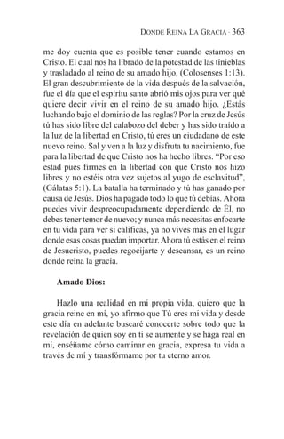 DONDE REINA LA GRACIA · 363

me doy cuenta que es posible tener cuando estamos en
Cristo. El cual nos ha librado de la potestad de las tinieblas
y trasladado al reino de su amado hijo, (Colosenses 1:13).
El gran descubrimiento de la vida después de la salvación,
fue el día que el espíritu santo abrió mis ojos para ver qué
quiere decir vivir en el reino de su amado hijo. ¿Estás
luchando bajo el dominio de las reglas? Por la cruz de Jesús
tú has sido libre del calabozo del deber y has sido traído a
la luz de la libertad en Cristo, tú eres un ciudadano de este
nuevo reino. Sal y ven a la luz y disfruta tu nacimiento, fue
para la libertad de que Cristo nos ha hecho libres. “Por eso
estad pues firmes en la libertad con que Cristo nos hizo
libres y no estéis otra vez sujetos al yugo de esclavitud”,
(Gálatas 5:1). La batalla ha terminado y tú has ganado por
causa de Jesús. Dios ha pagado todo lo que tú debías. Ahora
puedes vivir despreocupadamente dependiendo de Él, no
debes tener temor de nuevo; y nunca más necesitas enfocarte
en tu vida para ver si calificas, ya no vives más en el lugar
donde esas cosas puedan importar. Ahora tú estás en el reino
de Jesucristo, puedes regocijarte y descansar, es un reino
donde reina la gracia.

    Amado Dios:

    Hazlo una realidad en mi propia vida, quiero que la
gracia reine en mí, yo afirmo que Tú eres mi vida y desde
este día en adelante buscaré conocerte sobre todo que la
revelación de quien soy en ti se aumente y se haga real en
mí, enséñame cómo caminar en gracia, expresa tu vida a
través de mí y transfórmame por tu eterno amor.
 