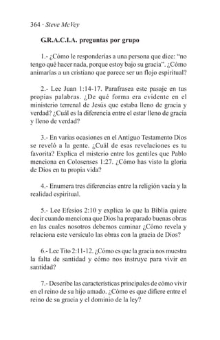 364 · Steve McVey

    G.R.A.C.I.A. preguntas por grupo

    1.- ¿Cómo le responderías a una persona que dice: “no
tengo qué hacer nada, porque estoy bajo su gracia”. ¿Cómo
animarías a un cristiano que parece ser un flojo espiritual?

     2.- Lee Juan 1:14-17. Parafrasea este pasaje en tus
propias palabras. ¿De qué forma era evidente en el
ministerio terrenal de Jesús que estaba lleno de gracia y
verdad? ¿Cuál es la diferencia entre el estar lleno de gracia
y lleno de verdad?

    3.- En varias ocasiones en el Antiguo Testamento Dios
se reveló a la gente. ¿Cuál de esas revelaciones es tu
favorita? Explica el misterio entre los gentiles que Pablo
menciona en Colosenses 1:27. ¿Cómo has visto la gloria
de Dios en tu propia vida?

    4.- Enumera tres diferencias entre la religión vacía y la
realidad espiritual.

    5.- Lee Efesios 2:10 y explica lo que la Biblia quiere
decir cuando menciona que Dios ha preparado buenas obras
en las cuales nosotros debemos caminar ¿Cómo revela y
relaciona este versículo las obras con la gracia de Dios?

    6.- Lee Tito 2:11-12. ¿Cómo es que la gracia nos muestra
la falta de santidad y cómo nos instruye para vivir en
santidad?

    7.- Describe las características principales de cómo vivir
en el reino de su hijo amado. ¿Cómo es que difiere entre el
reino de su gracia y el dominio de la ley?
 