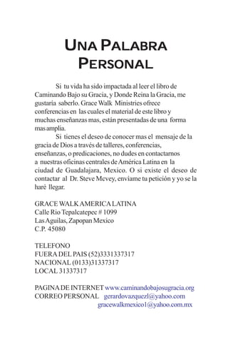 UNA PALABRA
           PERSONAL
        Si tu vida ha sido impactada al leer el libro de
Caminando Bajo su Gracia, y Donde Reina la Gracia, me
gustaría saberlo. Grace Walk Ministries ofrece
conferencias en las cuales el material de este libro y
muchas enseñanzas mas, están presentadas de una forma
mas amplia.
        Si tienes el deseo de conocer mas el mensaje de la
gracia de Dios a través de talleres, conferencias,
enseñanzas, o predicaciones, no dudes en contactarnos
a nuestras oficinas centrales de América Latina en la
ciudad de Guadalajara, Mexico. O si existe el deseo de
contactar al Dr. Steve Mcvey, envíame tu petición y yo se la
haré llegar.

GRACE WALK AMERICA LATINA
Calle Rio Tepalcatepec # 1099
Las Aguilas, Zapopan Mexico
C.P. 45080

TELEFONO
FUERA DEL PAIS (52)3331337317
NACIONAL (0133)31337317
LOCAL 31337317

PAGINA DE INTERNET www.caminandobajosugracia.org
CORREO PERSONAL gerardovazquezl@yahoo.com
                 gracewalkmexico1@yahoo.com.mx
 