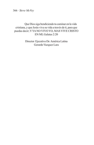 366 · Steve McVey



           Que Dios siga bendiciendo tu caminar en la vida
  cristiana, y que Jesús viva su vida a través de ti, para que
 puedas decir; Y YA NO VIVO YO, MAS VIVE CRISTO
                     EN MI; Galatas 2:20

           Director Ejecutivo De América Latina
                   Gerardo Vazquez Lara
 