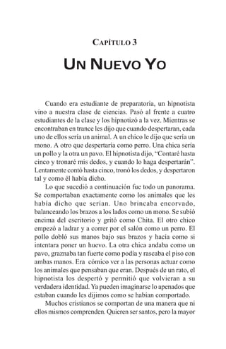 CAPÍTULO 3

           UN NUEVO YO

     Cuando era estudiante de preparatoria, un hipnotista
vino a nuestra clase de ciencias. Pasó al frente a cuatro
estudiantes de la clase y los hipnotizó a la vez. Mientras se
encontraban en trance les dijo que cuando despertaran, cada
uno de ellos sería un animal. A un chico le dijo que sería un
mono. A otro que despertaría como perro. Una chica sería
un pollo y la otra un pavo. El hipnotista dijo, “Contaré hasta
cinco y tronaré mis dedos, y cuando lo haga despertarán”.
Lentamente contó hasta cinco, tronó los dedos, y despertaron
tal y como él había dicho.
     Lo que sucedió a continuación fue todo un panorama.
Se comportaban exactamente como los animales que les
había dicho que serían. Uno brincaba encorvado,
balanceando los brazos a los lados como un mono. Se subió
encima del escritorio y gritó como Chita. El otro chico
empezó a ladrar y a correr por el salón como un perro. El
pollo dobló sus manos bajo sus brazos y hacía como si
intentara poner un huevo. La otra chica andaba como un
pavo, graznaba tan fuerte como podía y rascaba el piso con
ambas manos. Era cómico ver a las personas actuar como
los animales que pensaban que eran. Después de un rato, el
hipnotista los despertó y permitió que volvieran a su
verdadera identidad. Ya pueden imaginarse lo apenados que
estaban cuando les dijimos como se habían comportado.
     Muchos cristianos se comportan de una manera que ni
ellos mismos comprenden. Quieren ser santos, pero la mayor
 