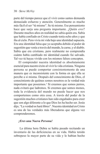 38 · Steve McVey

parte del tiempo parece que el vivir como santos demanda
demasiado esfuerzo y atención. Generalmente es mucho
más fácil el ser “tú mismo”. Se tú mismo. Ese pensamiento
hace que surja una pregunta importante. ¿Quién eres?
Durante muchos años en realidad no sabía quién era. Sabía
que había confiado en Cristo cuando tenía ocho años y que
iba al cielo. Pero vivía mi vida bajo una identidad supuesta.
Era una identidad falsa que yo aceptaba debido al poder de
sugestión que venía a través del mundo, la carne, y el diablo.
Sabía que era cristiano, pero realmente no comprendía
cuánto había cambiado mi identidad cuando fui salvado.
Tal vez tú hayas vivido con los mismos falsos conceptos.
    El comprender nuestra identidad es absolutamente
esencial para nuestro éxito al vivir la vida cristiana. Ninguna
persona se puede comportar consistentemente de una
manera que es inconsistente con la forma en que ella se
percibe a sí misma. Después del conocimiento de Dios, el
conocimiento de quiénes somos nosotros es la verdad más
importante que poseemos.¹ Si creemos que somos perros,
nada evitará que ladremos. Si creemos que somos monos,
toda la evidencia del mundo no puede hacer que nos
comportemos como otra cosa. A través del poder de la
sugestión muchos cristianos han sido engañados para creer
que son algo diferente a lo que Dios les ha hecho ser. Jesús
dijo, “La verdad os hará libres”. Nuestra identidad en Cristo
es una de las verdades más liberadoras que alguna vez
comprenderemos.

    ¡Eres una Nueva Persona!

    La última hora Debra se había pasado recitando un
inventario de las deficiencias en su vida. Había tenido
sobrepeso la mayor parte de su vida y le habían hecho
 