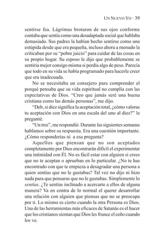 UN NUEVO YO · 39

sentirse fea. Lágrimas brotaron de sus ojos conforme
contaba que sentía como una desadaptada social que hablaba
demasiado. Sus padres la habían hecho sentirse como una
estúpida desde que era pequeña, incluso ahora a menudo la
criticaban por su “pobre juicio” para cuidar de las cosas en
su propio hogar. Su esposo le dijo que probablemente se
sentiría mejor consigo misma si perdía algo de peso. Parecía
que todo en su vida se había programado para hacerle creer
que era inadecuada.
     No se necesitaba un consejero para comprender el
porqué pensaba que su vida espiritual no cumplía con las
expectativas de Dios. “Creo que jamás seré una buena
cristiana como las demás personas”, me dijo.
     “Deb, si diez significa la aceptación total, ¿cómo valoras
tu aceptación con Dios en una escala del uno al diez?” le
pregunté.
     “Un tres”, me respondió. Durante las siguientes semanas
hablamos sobre su respuesta. Era una cuestión importante.
¿Cómo responderías tú a esa pregunta?
     Aquellos que piensan que no son aceptados
completamente por Dios encontrarán difícil el experimentar
una intimidad con Él. No es fácil estar con alguien si crees
que no te aceptan o aprueban en lo particular. ¿No te has
encontrado con que te empieza a desagradar una persona a
quien sentías que no le gustabas? Tal vez no dijo ni hizo
nada para que pensaras que no le gustabas. Simplemente lo
sentías. ¿Te sentías inclinado a acercarte a ellos de alguna
manera? Va en contra de lo normal el querer desarrollar
una relación con alguien que piensas que no se preocupa
por ti. Lo mismo es cierto cuando la otra Persona es Dios.
Una de las herramientas más eficaces de Satanás es el hacer
que los cristianos sientan que Dios les frunce el ceño cuando
los ve.
 