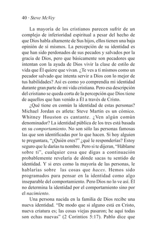 40 · Steve McVey

    La mayoría de los cristianos parecen sufrir de un
complejo de inferioridad espiritual a pesar del hecho de
que Dios habla altamente de Sus hijos, ellos tienen una baja
opinión de sí mismos. La percepción de su identidad es
que han sido perdonados de sus pecados y salvados por la
gracia de Dios, pero que básicamente son pecadores que
intentan con la ayuda de Dios vivir la clase de estilo de
vida que Él quiere que vivan. ¿Te ves a ti mismos como un
pecador salvado que intenta servir a Dios con lo mejor de
tus habilidades? Así es como yo comprendía mi identidad
durante gran parte de mi vida cristiana. Pero esa descripción
del cristiano se queda corta de la percepción que Dios tiene
de aquellos que han venido a Él a través de Cristo.
    ¿Qué tiene en común la identidad de estas personas?
Michael Jordan es atleta: Steve Martin es un cómico.
Whitney Houston es cantante. ¿Ven algún común
denominador? La identidad pública de los tres está basada
en su comportamiento. No son sólo las personas famosas
las que son identificadas por lo que hacen. Si hoy alguien
te preguntara, “¿Quién eres?” ¿qué le responderías? Estoy
seguro que le darías tu nombre. Pero si te dijeran, “Háblame
sobre ti”, cualquier cosa que digas a continuación
probablemente revelaría de dónde sacas tu sentido de
identidad. Y si eres como la mayoría de las personas, le
hablarías sobre las cosas que haces. Hemos sido
programados para pensar en la identidad como algo
inseparable del comportamiento. Pero Dios no lo ve así. Él
no determina la identidad por el comportamiento sino por
el nacimiento.
    Una persona nacida en la familia de Dios recibe una
nueva identidad. “De modo que si alguno está en Cristo,
nueva criatura es; las cosas viejas pasaron; he aquí todas
son echas nuevas” (2 Corintios 5:17). Pablo dice que
 