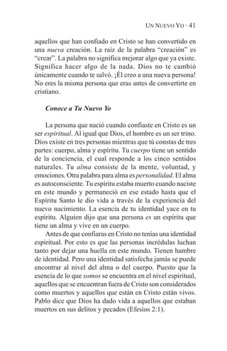 UN NUEVO YO · 41

aquellos que han confiado en Cristo se han convertido en
una nueva creación. La raíz de la palabra “creación” es
“crear”. La palabra no significa mejorar algo que ya existe.
Significa hacer algo de la nada. Dios no te cambió
únicamente cuando te salvó. ¡Él creo a una nueva persona!
No eres la misma persona que eras antes de convertirte en
cristiano.

    Conoce a Tu Nuevo Yo

    La persona que nació cuando confiaste en Cristo es un
ser espiritual. Al igual que Dios, el hombre es un ser trino.
Dios existe en tres personas mientras que tú constas de tres
partes: cuerpo, alma y espíritu. Tu cuerpo tiene un sentido
de la conciencia, el cual responde a los cinco sentidos
naturales. Tu alma consiste de la mente, voluntad, y
emociones. Otra palabra para alma es personalidad. El alma
es autoconsciente. Tu espíritu estaba muerto cuando naciste
en este mundo y permaneció en ese estado hasta que el
Espíritu Santo le dio vida a través de la experiencia del
nuevo nacimiento. La esencia de tu identidad yace en tu
espíritu. Alguien dijo que una persona es un espíritu que
tiene un alma y vive en un cuerpo.
    Antes de que confiaras en Cristo no tenías una identidad
espiritual. Por esto es que las personas incrédulas luchan
tanto por dejar una huella en este mundo. Tienen hambre
de identidad. Pero una identidad satisfecha jamás se puede
encontrar al nivel del alma o del cuerpo. Puesto que la
esencia de lo que somos se encuentra en el nivel espiritual,
aquellos que se encuentran fuera de Cristo son considerados
como muertos y aquellos que están en Cristo están vivos.
Pablo dice que Dios ha dado vida a aquellos que estaban
muertos en sus delitos y pecados (Efesios 2:1).
 