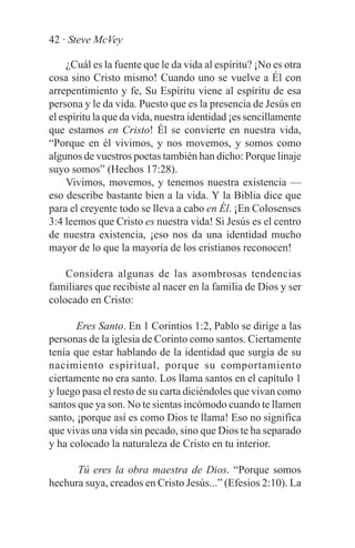 42 · Steve McVey

     ¿Cuál es la fuente que le da vida al espíritu? ¡No es otra
cosa sino Cristo mismo! Cuando uno se vuelve a Él con
arrepentimiento y fe, Su Espíritu viene al espíritu de esa
persona y le da vida. Puesto que es la presencia de Jesús en
el espíritu la que da vida, nuestra identidad ¡es sencillamente
que estamos en Cristo! Él se convierte en nuestra vida,
“Porque en él vivimos, y nos movemos, y somos como
algunos de vuestros poetas también han dicho: Porque linaje
suyo somos” (Hechos 17:28).
     Vivimos, movemos, y tenemos nuestra existencia —
eso describe bastante bien a la vida. Y la Biblia dice que
para el creyente todo se lleva a cabo en Él. ¡En Colosenses
3:4 leemos que Cristo es nuestra vida! Si Jesús es el centro
de nuestra existencia, ¡eso nos da una identidad mucho
mayor de lo que la mayoría de los cristianos reconocen!

    Considera algunas de las asombrosas tendencias
familiares que recibiste al nacer en la familia de Dios y ser
colocado en Cristo:

       Eres Santo. En 1 Corintios 1:2, Pablo se dirige a las
personas de la iglesia de Corinto como santos. Ciertamente
tenía que estar hablando de la identidad que surgía de su
nacimiento espiritual, porque su comportamiento
ciertamente no era santo. Los llama santos en el capítulo 1
y luego pasa el resto de su carta diciéndoles que vivan como
santos que ya son. No te sientas incómodo cuando te llamen
santo, ¡porque así es como Dios te llama! Eso no significa
que vivas una vida sin pecado, sino que Dios te ha separado
y ha colocado la naturaleza de Cristo en tu interior.

      Tú eres la obra maestra de Dios. “Porque somos
hechura suya, creados en Cristo Jesús...” (Efesios 2:10). La
 