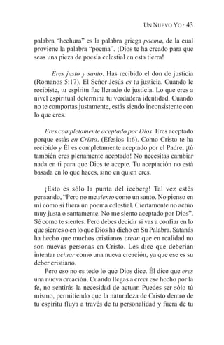 UN NUEVO YO · 43

palabra “hechura” es la palabra griega poema, de la cual
proviene la palabra “poema”. ¡Dios te ha creado para que
seas una pieza de poesía celestial en esta tierra!

       Eres justo y santo. Has recibido el don de justicia
(Romanos 5:17). El Señor Jesús es tu justicia. Cuando le
recibiste, tu espíritu fue llenado de justicia. Lo que eres a
nivel espiritual determina tu verdadera identidad. Cuando
no te comportas justamente, estás siendo inconsistente con
lo que eres.

    Eres completamente aceptado por Dios. Eres aceptado
porque estás en Cristo. (Efesios 1:6). Como Cristo te ha
recibido y Él es completamente aceptado por el Padre, ¡tú
también eres plenamente aceptado! No necesitas cambiar
nada en ti para que Dios te acepte. Tu aceptación no está
basada en lo que haces, sino en quien eres.

    ¡Esto es sólo la punta del iceberg! Tal vez estés
pensando, “Pero no me siento como un santo. No pienso en
mí como si fuera un poema celestial. Ciertamente no actúo
muy justa o santamente. No me siento aceptado por Dios”.
Sé como te sientes. Pero debes decidir si vas a confiar en lo
que sientes o en lo que Dios ha dicho en Su Palabra. Satanás
ha hecho que muchos cristianos crean que en realidad no
son nuevas personas en Cristo. Les dice que deberían
intentar actuar como una nueva creación, ya que ese es su
deber cristiano.
    Pero eso no es todo lo que Dios dice. Él dice que eres
una nueva creación. Cuando llegas a creer ese hecho por la
fe, no sentirás la necesidad de actuar. Puedes ser sólo tú
mismo, permitiendo que la naturaleza de Cristo dentro de
tu espíritu fluya a través de tu personalidad y fuera de tu
 