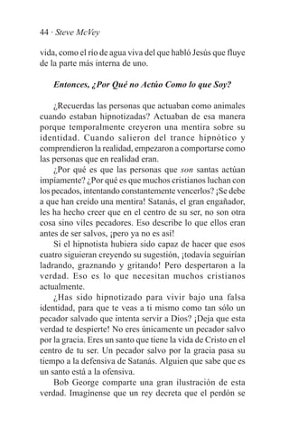 44 · Steve McVey

vida, como el río de agua viva del que habló Jesús que fluye
de la parte más interna de uno.

    Entonces, ¿Por Qué no Actúo Como lo que Soy?

    ¿Recuerdas las personas que actuaban como animales
cuando estaban hipnotizadas? Actuaban de esa manera
porque temporalmente creyeron una mentira sobre su
identidad. Cuando salieron del trance hipnótico y
comprendieron la realidad, empezaron a comportarse como
las personas que en realidad eran.
    ¿Por qué es que las personas que son santas actúan
impíamente? ¿Por qué es que muchos cristianos luchan con
los pecados, intentando constantemente vencerlos? ¡Se debe
a que han creído una mentira! Satanás, el gran engañador,
les ha hecho creer que en el centro de su ser, no son otra
cosa sino viles pecadores. Eso describe lo que ellos eran
antes de ser salvos, ¡pero ya no es así!
    Si el hipnotista hubiera sido capaz de hacer que esos
cuatro siguieran creyendo su sugestión, ¡todavía seguirían
ladrando, graznando y gritando! Pero despertaron a la
verdad. Eso es lo que necesitan muchos cristianos
actualmente.
    ¿Has sido hipnotizado para vivir bajo una falsa
identidad, para que te veas a ti mismo como tan sólo un
pecador salvado que intenta servir a Dios? ¡Deja que esta
verdad te despierte! No eres únicamente un pecador salvo
por la gracia. Eres un santo que tiene la vida de Cristo en el
centro de tu ser. Un pecador salvo por la gracia pasa su
tiempo a la defensiva de Satanás. Alguien que sabe que es
un santo está a la ofensiva.
    Bob George comparte una gran ilustración de esta
verdad. Imagínense que un rey decreta que el perdón se
 