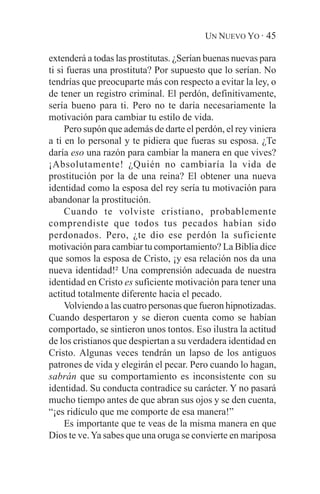 UN NUEVO YO · 45

extenderá a todas las prostitutas. ¿Serían buenas nuevas para
ti si fueras una prostituta? Por supuesto que lo serían. No
tendrías que preocuparte más con respecto a evitar la ley, o
de tener un registro criminal. El perdón, definitivamente,
sería bueno para ti. Pero no te daría necesariamente la
motivación para cambiar tu estilo de vida.
     Pero supón que además de darte el perdón, el rey viniera
a ti en lo personal y te pidiera que fueras su esposa. ¿Te
daría eso una razón para cambiar la manera en que vives?
¡Absolutamente! ¿Quién no cambiaría la vida de
prostitución por la de una reina? El obtener una nueva
identidad como la esposa del rey sería tu motivación para
abandonar la prostitución.
     Cuando te volviste cristiano, probablemente
comprendiste que todos tus pecados habían sido
perdonados. Pero, ¿te dio ese perdón la suficiente
motivación para cambiar tu comportamiento? La Biblia dice
que somos la esposa de Cristo, ¡y esa relación nos da una
nueva identidad!² Una comprensión adecuada de nuestra
identidad en Cristo es suficiente motivación para tener una
actitud totalmente diferente hacia el pecado.
     Volviendo a las cuatro personas que fueron hipnotizadas.
Cuando despertaron y se dieron cuenta como se habían
comportado, se sintieron unos tontos. Eso ilustra la actitud
de los cristianos que despiertan a su verdadera identidad en
Cristo. Algunas veces tendrán un lapso de los antiguos
patrones de vida y elegirán el pecar. Pero cuando lo hagan,
sabrán que su comportamiento es inconsistente con su
identidad. Su conducta contradice su carácter. Y no pasará
mucho tiempo antes de que abran sus ojos y se den cuenta,
“¡es ridículo que me comporte de esa manera!”
     Es importante que te veas de la misma manera en que
Dios te ve. Ya sabes que una oruga se convierte en mariposa
 