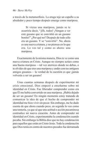 46 · Steve McVey

a través de la metamorfosis. La oruga teje un capullo a su
alrededor y poco tiempo después emerge como mariposa.

           Si vieras una mariposa, jamás se te
       ocurriría decir, “¡Eh, todos! ¡Vengan a ver
       este gusano que se convirtió en un gusano
       bonito!” ¿Por qué no? Después de todo sólo
       era un gusano. Y se “convirtió”. No, ahora
       es una nueva criatura, y no piensas en lo que
       era. Lo ves tal y como es ahora: una
       mariposa.

     Exactamente de la misma manera, Dios te ve como una
nueva criatura en Cristo. Aunque no siempre actúes como
una buena mariposa —tal vez aterrices donde no debas, o
te olvides de que eres una mariposa y andes con tus antiguos
amigos gusanos— la verdad de la cuestión es que ¡jamás
volverás a ser un gusano!

    Unas cuantas semanas después de experimentar mi
crisis emocional, Dios empezó a enseñarme sobre mi
identidad en Cristo. Fue liberador comprender como era
que Él me había convertido en una mariposa. ¡Había dejado
de ser un gusano! En ningún momento estoy tratando de
comunicar la idea de que el hecho de comprender mi
identidad me hizo vivir sin pecar. Sin embargo, me he dado
cuenta de que ahora cuando peco, en seguida lo veo como
una tontería, ya que sé que una actitud o acción pecaminosa
contradice mi nueva creación. Antes de comprender mi
identidad en Cristo, experimentaba la condenación cuando
pecaba. Sin embargo la Biblia dice que no hay condenación
para aquellos que están en Cristo Jesús. Toda la condenación
que Dios tenía en contra de nuestros pecados fue derramada
 