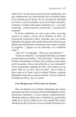 UN NUEVO YO · 47

sobre Jesús. Así que ahora ya no me siento condenado, sino
que simplemente soy concientizado por el Espíritu Santo
de la tontería que he hecho. Se me recuerda mi identidad
en Cristo y existe un sentido y deseo de olvidar el pecado y
continuar viviendo como quien realmente soy —¡un santo
redimido, completamente perdonado y plenamente
aceptado!
    Si tienes problemas en verte como santo, necesitas
renovar tu mente a través de la Palabra de Dios. El
reconocido predicador Harry Ironside, una vez estaba
hablando con alguien sobre gente famosa de la historia que
habían sido oficialmente reconocidos como santos. Ironside
le preguntó, “¿Alguna vez ha conocido a un verdadero
santo?”
    “¡Oh, no!” le respondió. “¡Pero eso sería fabuloso!”
    “Gusto en conocerle”. Le respondió Ironside, y extendió
su mano hacia ese hombre. “Soy San Harry”. Tenía razón.
El Nuevo Testamento se refiere a los cristianos como santos
en 63 ocasiones. ¿Vas a creer tal hecho, o vas a rechazarlo?
Fuiste un pecador, separado de Dios. ¡Pero ahora eres un
santo! Dilo en voz alta, “Soy un santo”. ¿Se te torció la
boca como si te fuera a dar un infarto? Bueno, continúa
diciéndolo hasta que te sientas cómodo. Cree la verdad de
la Palabra de Dios. ¡Tú eres santo!

   Una Mariposa que Vivía Como un Gusano

    Hay una historia en el Antiguo Testamento que ilustra
claramente que Dios reconoce nuestra identidad por nuestro
nacimiento espiritual y no por nuestro comportamiento.
Abraham tenía un sobrino que se llamaba Lot, quien había
salido de Ur de los Caldeos con su tío cuando Dios sacó a
Abraham de allí. El joven Lot era un hombre bastante rico.
 