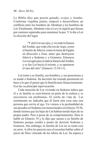 48 · Steve McVey

La Biblia dice que poseía ganado, ovejas y tiendas.
Conforme viajaban juntos, empezó a desarrollarse un
conflicto entre los hombres de Abraham y los hombres de
Lot. Finalmente, Abraham vino a Lot y le sugirió que fuesen
por caminos separados para mantener la paz. Y le dio a Lot
la elección del lugar.

            “Y alzó Lot sus ojos, y vio toda la llanura
        del Jordán, que toda ella era de riego, como
        el huerto de Jehová, como la tierra de Egipto
        en dirección a Zoar, antes que destruyese
        Jehová a Sodoma y a Gomorra. Entonces
        Lot escogió para sí toda la llanura del Jordán;
        y se fue Lot hacia el oriente, y se apartaron
        el uno del otro” (Génesis 13:10-11).

    Lot tomó a su familia, sus hombres, y sus posesiones y
se mudó a Sodoma. Su decisión fue tomada puramente en
base a lo que él pensó que le beneficiaría financieramente.
Esa fue su principal equivocación.
    Cada mención de Lot viviendo en Sodoma indica que
él y su familia se convirtieron en parte de la cultura y se
mezclaron sin problemas. El estilo de vida de Lot
ciertamente no indicaba que él fuera otra cosa sino una
persona que servía al ego. Un vistazo a la profundidad de
sus pecados en Sodoma son mencionados en Génesis 19:36,
donde leemos que las hijas de Lot habían tenido hijos de su
propio padre. Pero a pesar de su comportamiento, Dios le
habló en Génesis 19 y le dijo que sacara a su familia de
Sodoma porque estaba a punto de destruir Sodoma y
Gomorra. Sin embargo, la familia de Lot no se tomó esto
en serio. A ellos les parecía raro el escuchar hablar sobre el
juicio de Dios viniendo de los labios de Lot. Su esposa e
 